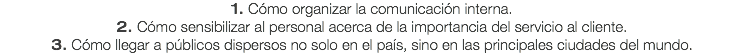 1. Cómo organizar la comunicación interna.
2. Cómo sensibilizar al personal acerca de la importancia del servicio al cliente. 3. Cómo llegar a públicos dispersos no solo en el país, sino en las principales ciudades del mundo.