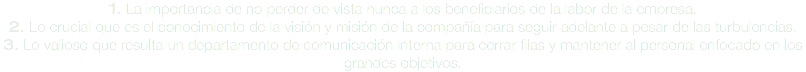 1. La importancia de no perder de vista nunca a los beneficiarios de la labor de la empresa.
2. Lo crucial que es el conocimiento de la visión y misión de la compañía para seguir adelante a pesar de las turbulencias.
3. Lo valioso que resulta un departamento de comunicación interna para cerrar filas y mantener al personal enfocado en los grandes objetivos.